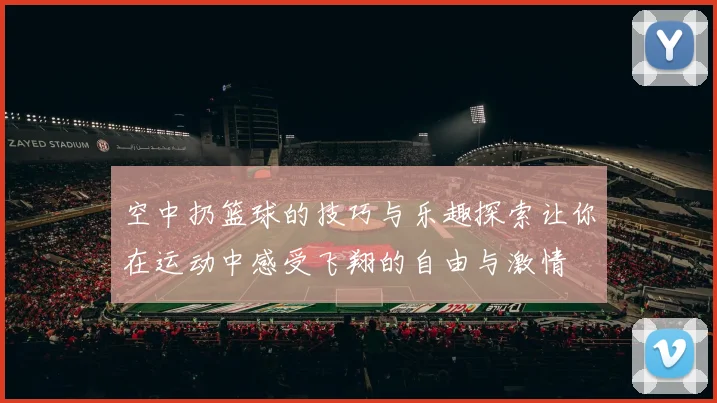 空中扔篮球的技巧与乐趣探索让你在运动中感受飞翔的自由与激情