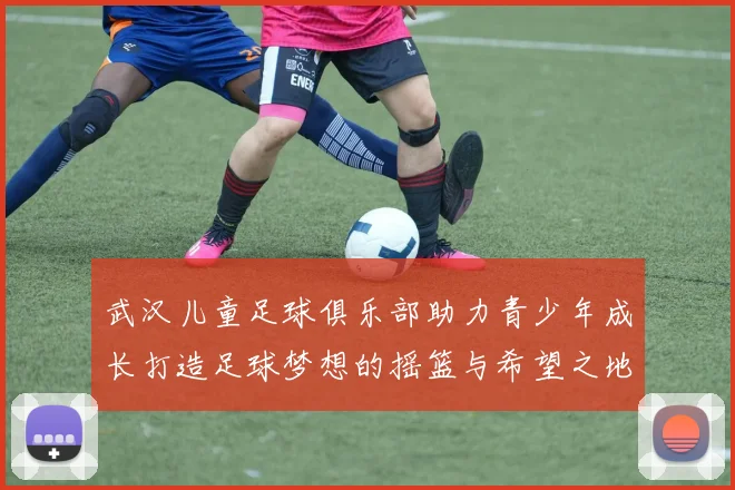 武汉儿童足球俱乐部助力青少年成长打造足球梦想的摇篮与希望之地