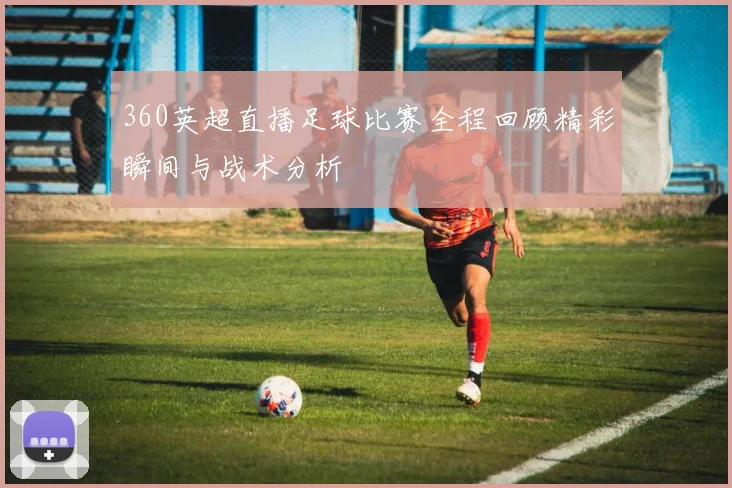 360英超直播足球比赛全程回顾精彩瞬间与战术分析