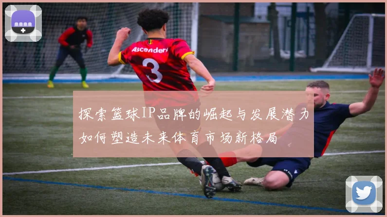 探索篮球IP品牌的崛起与发展潜力如何塑造未来体育市场新格局