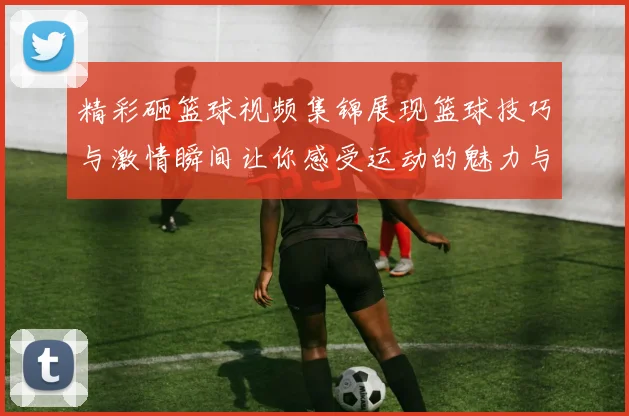 精彩砸篮球视频集锦展现篮球技巧与激情瞬间让你感受运动的魅力与乐趣